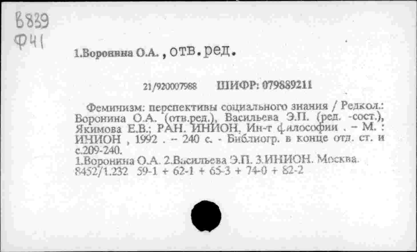 ﻿6«9 <РЧ(
1. ВоронинаО.А., ОТВ.РОД.
21/920007988 ШИФР: 079839211
Феминизм: перспективы социального знания / Редкол.: Воронина О.А. (отв.ред.), Васильева Э.П. (ред. -сост.), Якимова Е.В.; РАН. ИНИОН. Ин-т философии . - М. : ИНИОН , 1992 . - 240 с. - Библиогр. в конце отд. ст. и с.209-240.
ЁВоронина О.А 2.Васильева Э.П. 3. ИНИОН. Москва.
8452/1.232 594 + 62-1 + 65-3 + 74-0 + 82-2